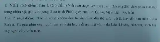 II.V ET (6,0 điểm 1) Câu 1.(2,0 điểm ) Viết một đoạn vǎn nghị luậ n (khoản g 200 chữ) phân tích tâm
trạng nhân vật trữ tình trong doan tríc ch Ph ố huyên của Lưu Quang , Vũ ở phần Đ Qc hiểu.
Câ u 2.(4,0 điểm)"Thành công khôn g đến từ việc thay đổi the giới mà là thay đổi bản thân"(Jim
R ohn).Từ góc nhìn của ngườ i trẻ, anh/chi hãy viết một bài vǎn ngh ị luận (khoảng 600 chữ trình bày
suy nghĩ về ý kiến trên.