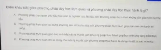 Điểm khác biệt giữa phương pháp dạy học trực quan và phương pháp dạy học thực hành là gì?
A. Phurong pháp true quan yếu cầu học sinh tự nghiên cứu tài liệu, còn phương pháp thực hành không cần giao viên hướng
dẫn.
B. Phurong phap true quan sử dụng phương tiện hồ trợ tư duy, còn phương pháp thực hành giup học sinh rèn luyện kỳ
nǎng
C. Phương pháp trực quan giúp học sinh tiếp cận lý thuyết còn phương pháp thực hành giúp học sinh ứng dụng kiến thức
D. Phurong phap true quan chi áp dụng cho môn lý thuyết.con phương pháp thực hành áp dụng cho tất cả các môn họC.