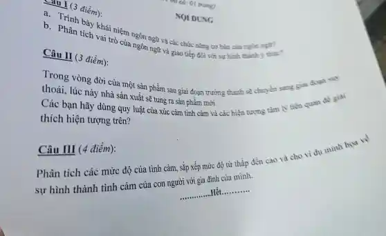 điểm):
a. Trình bày khái niệm ngôn ngữ và các chức nǎng cơ bản của
b. Phân tích vai trò của ngôn ngữ và giao tiếp đối với sự hình thành
NOI DUNG
Câu II (3 điểm):
Trong vòng đời của một sản phẩm sau giai đoạn trường thành sẽ chuyển sang giai đoạn suy
thoái, lúc này nhà sản xuất sẽ tung ra sản phẩm mới.
Các bạn hãy dùng quy luật của xúc cảm tình cảm và các hiện tượng tâm lý liên quan để giải
thích hiện tượng trên?
Câu III (4 điểm):
Phân tích các mức độ của tình cảm, sắp xếp mức độ từ thấp đến cao và cho vi dụ minh how to
__
.Hết
__
sự hình thành tình cảm của con người với gia đình của mình.