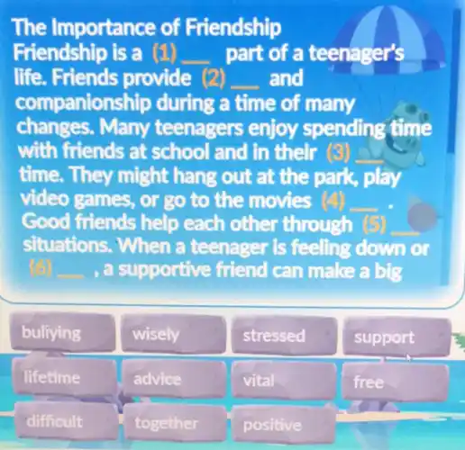 The Importance of Friendship Friendship is a part of a teenager's life. Friends provide and companionship during a time of many changes. Many teenagers enjoy spending time with friends at school and in their time. They might hang out at the park, play video games, or go to the movies Good friends help each other through situations. When a teenager is feeling down or , a supportive friend can make a big
bullying
wisely
stressed
support
lifetime
advice
vital
free