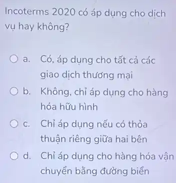 Incoterms 2020 có áp dung cho dịch
vụ hay không?
a. Có, áp dụng cho tất cả các
giao dịch thướng mại
b. Không, chỉ áp dụng cho hàng
hóa hữu hình
c. Chỉ áp dụng nếu có thỏa
thuận riêng giữa hai bên
d. Chỉ áp dụng cho hàng hóa vận
chuyển bằng đường biển