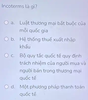 Incoterms là gì?
a. Luật thương mại bắt buộc của
mỗi quốc gia
b. Hệ thống thuế xuất nhập
khẩu
C. Bộ quy tắc quốc tế quy định
trách nhiệm của người mua và
người bán trong thưởng mại
quốc tế
d. Một phương pháp thanh toán
quốc tế