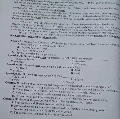 indicate following passage about famous people and mark the letter A., B, C or D on your answer sheep indicate the best answer to each of the following questions.
Isaac Newton (1643 -1727) and Albert Einstein
(1897-1955) are regarded as two of the most important scientists of all time. They also share some similarities.
Both Einstein and Newton were described as lonely children who lacked
social skills, but had a passion for
Similarly, Newton didn't dropped out of school at the age of 15 because he felt
Cambridge University.
understanding of gravity.Newton was the first person to describe gravity and discover the basic laws of mechanic
worked in the field of physics and maths.but in different time periods and contributed to our
motion. While Einstein agreed with some aspects of his theory, he showed that Newton was wrong about me an
space, and came up with a new theory of gravity. Einstein also established the foundations of modern physics.
The scientific achievements of both Newton and Einstein are impressive, and there is still a debate about made the bigger contribution to humankind.
Question 23: Which of the following is NOT described as a characteristic of both Isaac Newton and Albert Eins
A. They were both considered lonely children.
B. They had poor social skills.
C. They excelled in school.
D. They had a passion for complex topics.
Question 24: The word similarities in paragraph I is OPPOSITE in meaning to
__
A. resemblances
C. sameness
B. likenesses
D. differences
Question 25: The word excel in paragraph 2 is closest in meaning to
__
.
A. succeed
C. graduate
B. finish
Question 26: The word his in paragraph 3 refers to
__
D. study
(A) Einstein
C. person
B. children
D. Newton
Question 27: Which of the following best paraphrases the underlined sentence in paragraph 4?
A. People have different opinions about the significance of Newton and Einstein's contributions
B. The achievements of Newton and Einstein are considered equally and Einnete:
D. Experts cannot decide who was the greater scientist between Newton and Einstein.
Question 28: Based on the passage, which of the following statements is TRUE?
A. Both Newton and Einstein were successful in school.
B. Einstein developed a new theory that contradicted Newton's ideas about gravity.
C. Newton and Einstein lived in the same time period.
D. The debate over their contributions is now resolved.