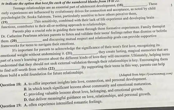 to indicate the option that best fits each of the numbered blanks from 18 to 22.
Teenage relationships are an essential part of adolescent development, (18)
__ . These
early experiences are influenced by evolutionary drives for connection and acceptance, as noted by child
psychologist Dr. Scoka Salstrom Teens, particularly sensitive to how others perceive them,
(19) __
This sensitivity, combined with their lack of life experience and developing brain
functions, contributes to their all-or-nothing approach to relationships.
Parents play a crucial role in guiding their teens through these formative experiences. Family therapist
Dr. Catherine Pearlman advises parents to listen and validate their teens' feelings rather than dismiss or belittle
them. (20) __
and discussing mutual respect and relationship goals can provide supportive
frameworks for teens to navigate their emotions.
It's important for parents to acknowledge the significance of their teen's first love recognizing its
emotional weight without undermining it. (21)
__
, they create lasting, magical memories that are
part of a teen's learning process about the different kinds of love they will encounter. Ultimately , helping teens
understand that they should not seek external validation through their relationships is key. Encouraging them
to find self-worth from within (22)
__
By supporting their teens in this way, parents can help
them build a solid foundation for future relationships.
(Adapted from hitps://yourcenma?com)
Question 18: A. to offer important insights into love, connection, and personal development.
B. in which teach significant lessons about community and emotional maturation.
C. providing valuable lessons about love, belonging, and emotional growth.
D. that deliver meaningful guidance on love, relationships and personal growth.
Question 19: A. often experience intensified romantic feelings.