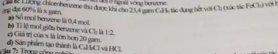 ing đạt
Luỹng chloroberzene thu được khi cho 23,4 gam C_(6)H_(6)
tác dụng hết với
Cl_(2)
(xúc tác FeCl_(3))
với H
60%  là x gam.
a) Số mol benzene là 0,4 mol.
b) Tỉ lệ mol giữa benzene và Cl_(2) là 1:2
c) Giá trị của x là lớn hơn 20 gam.
d) Sản phâm tạo thành là C_(6)H_(5)Cl và HCl.
Câu 7: Trong công nghi