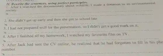(INSTITOITON)
II. Rewrite the sentences, using perfect participles.
1. After I watched the documentary about wildlife,I made a donation to an environmental
society.
__
.....
2. She didn't get up early and then she got to school late.
__
3. I had not prepared well for the presentation,so I didn't get a good mark on it.
x
__
4
watched favourite film on TV
x
__
5. After Jack had sent the CV online,he realized that he had forgotten to fill in his pho
The this sum the coming writer in the farm lots of food and get presen
__