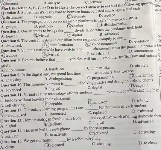 A. interact
B. analyse
C. activate
Mark the letter A , B, C, or D to indicate the correct answer to each of the following questio
Question 3. Sometimes it's really hard to between human-created and Al generated texts.
A. distinguish
B. upgrade
C. automate
D. replace
Question 4. The propagation of on social,media platforms is likely to provoke distrust.
B. portfolio
C. chatbot
D. disinformation
A. gadget
Question 5. Our attempts to bridge the __
divide failed when the pandemic took hold.
A. logical
B. virtual
C. digital
D. advanced
Question 6. The central heating in our smart home responds promptly to our
__
A. drawback
B. disinformation
C. voice command
D. evolution
Question 7. Students nationwide have switched to __
classrooms since the pandemic broke of
D. autonomous A.
Wtedious
B. virtual
C. self-driving
Question 8. Experts believe that __
vehicles will ensure smoother traffic flow and enhanc Q
safety.
D. obsolete
A. autonomous
B. hands-on
C. human-like
Question 9. In the digital age, we spend less time __
with others face-to-face.
(D. interacting
B. distinguishing
C. programming
A. analysing
Question 10. This human-like robot is __
of solving puzzles and doing household chores.
(D) capable
A. advanced
B. logical
C. digital
Question 11. Virtual reality technology affords students __
aynerionecs when studying
or biology without leaving their classroom.
D. robotic
B. capable
C. hands-on
A. self-driving
Question 12. Our online learning programmes are
__
for the needs of each student.
D. estimated
A. personalised
B. interacted
C. replaced
Question 13. Home robots can free humans from __
and repetitive work of doing domestic chor
D. advanced
A. digital
B. tedious
C. logical
Question 14. The man had his new phone __ by the salesperson.
D. activating
A. activate
B. to activate
C. activated
Question 15. We get our house __ by a robot every day.
C. cleaning
D. to clean
A. clean
B. cleaned
Rea
s
D
A
Q
A