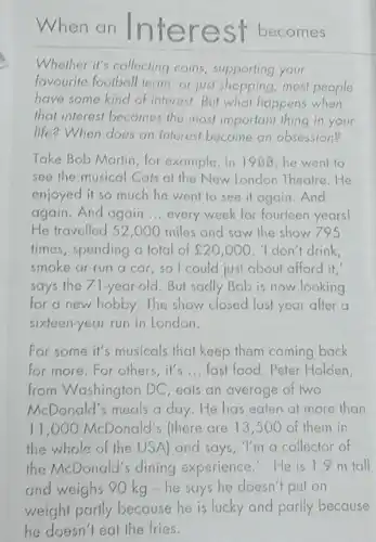 When an Interest becomes
Whether it's collecting coins, supporting your
favourite foolball team or just shopping, most people
have some kind of interest.But what happens when
that interest becomes the most important thing in your
life? When does an interest become an obsession?
Take Bob Martin, for example. In 1988, he went to
see the musical Cals at the New London Theatre.He
enjoyed it so much he went to see it again.And
again. And again __ every week for fourteen years
He travelled 52,000 miles and saw the show 795
times, spending a total of ￡20,000 I don't drink,
smoke or run a car, so I could just about afford it,
says the 71-year-old.But sadly Bob is now looking
for a new hobby The show closed last year after a
sixteen-year run in London.
For some it's musicals that keep them coming back
for more.For others it's __ fast food.Peter Holden
from Washington DC eats an average of two
McDonald's meals a day. He has eaten at more than
11.000 McDonald's (there are 13,500 of them in
the whole of the USA) and says ,"I'm a collector of
the McDonald's dining experience He is 1.9 m tall
and weighs 90 kg -he says he doesn't put on
weight partly because he is lucky and partly because