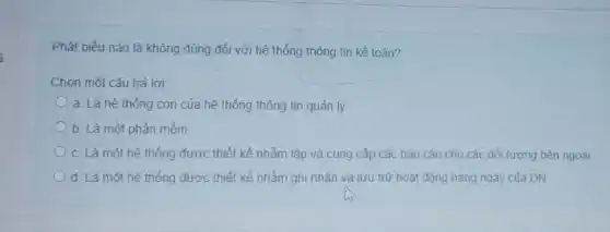 i
Phát biểu nào là không đúng đối với hệ thống thông tin kế toán?
Chọn một câu trả lời:
a. Là hệ thống con của hệ thống thông tin quản lý
b. Là một phần mềm
c. Là một hệ thống được thiết kế nhằm lập và cung cấp các báo cáo cho các đối tượng bên ngoài
d. Là một hê thống được thiết kế nhằm ghi nhân và lưu trữ hoạt động hàng ngày của DN