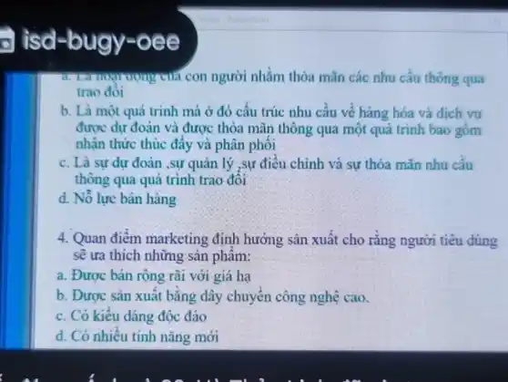 ) isd-bugy -oee
rượng của con người nhằm thỏa mãn các nhu cầu thông qua
trao đôi
b. Là một quá trình mà ở đó cấu trúc nhu cầu về hàng hóa và dich vu
được dư đoán và được thỏa mãn thông qua một quá trinh bao gồm
nhân thức thúc đầy và phân phối
c. Là sự dự đoán ,sự quản lý ,sự điều chỉnh và sự thỏa mãn nhu cầu
thông qua quá trình trao đối
d. Nỗ lực bán hàng
4. Quan điểm marketing định hướng sản xuất cho rằng người tiêu dùng
sẽ ưa thích những sản phẩm:
a. Được bán rộng rãi với giá hạ
b. Được sản xuất bằng dây chuyền công nghệ cao.
c. Có kiểu dáng độc đáo
d. Có nhiều tính nǎng mới