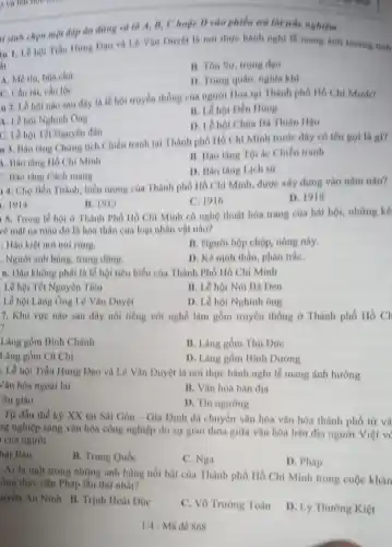 isinh chọn một đáp án đúng và (i) 4, B, C hoặc D vào phiếu trả lời trắc nghiệm
in 1. Lê hội Trân Hung Doo và 16 Vǎn Duyệt là nơi thực hành nghi lễ mang hinh hutring thesh
it
B. Ton Sur, trong dao
A. Me tin, bon cho
D. Trung quân, nghit khí
C. Cầu tài, cầu loe
u 2. Lê hội nào sau day là lễ hội truyền thống của người Hoa tai Thành phố Hồ Chi Minh?
A. Lê hội Nghinh Ong
B. Lê hội Dên Hong
D. Lê hội Chua Bà Thiên Hou
C. Lê hội Tết Nguyên đàn
1. J. Hào tàng Ching tich Chiến tranh tại Thành phố Hồ Chí Minh trước đây có tên goi là gì?
1. Bào tàng Hồ Chi Minh
II. Bao tàng Tô ác Chiến tranh
: Bào tàng Cách mang
D. Bào tàng Lich sử
1 4. Cho Bến Thành, biểu tượng của Thành phố Hồ Chí Minh, được xây dựng vào nǎm nào?
. 1914
II. 1912
C. 1916
D. 1918
5. Trong lề hội ở Thành Phố Hồ Chí Minh có nghệ thuật hóa trang của hát bội, những ké
vẽ mặt na màu đó là hóa thân của loại nhân vật nào?
. Hào kiệt nơi núi rimg.
B. Người bộp chộp nóng này.
. Người anh hùng.trung düng.
D. Kẻ ninh thần phản trắC.
6. Dầu không phải là lễ hội tiêu biểu của Thành Phố Hồ Chí Minh
Lễ hội Tết Nguyên Tiêu
B. Lê hội Núi Bà Den
Lê hội Lǎng Ông Lê Vǎn Duyệt
D. Lễ hội Nghinh ông
7. Khu vực nào sau đây nổi tiếng với nghề làm gồm truyền thống ở Thành phố Hồ CH
Làng gồm Bình Chánh
B. Làng gồm Thủ Dức
Làng gồm Cù Chi
D. Làng gồm Bình Dương
. Lễ hội Trần Hưng Dạo và Lê Vǎn Duyệt là nơi thực hành nghi lề mang ảnh hướng
Vǎn hóa ngoại lai
B. Vǎn hóa bàn địa
on giáo
D. Tin ngường
Từ đầu thể kỳ XX tại Sài Gòn - Gia Định đã chuyển vǎn hóa vǎn hóa thành phố từ ví
ng nghiệp sang vǎn hóa công nghiệp do sự giao thoa giữa vǎn hóa bản địa người Việt v
của người
hật Bản
B. Trung Quốc
C. Nga
D. Pháp
Ai là một trong những anh hùng nói bật của Thành phố Hồ Chí Minh trong cuộc khán
ống thực dân Pháp lần thứ nhất?
uyển An Ninh B.Trình Hoài Đức
C. Vô Trường Toán
D. Lý Thường Kiệt
1/4 - Mã đề 868