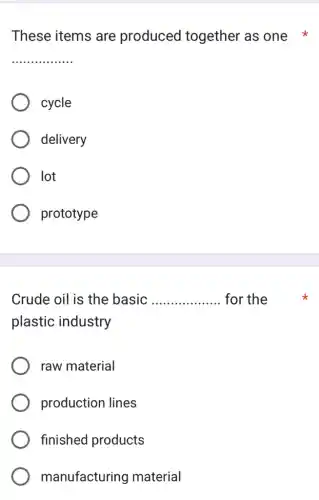 These items are produced together as one
__
cycle
delivery
lot
prototype
Crude oil is the basic __ for the
plastic industry
raw material
production lines
finished products
manufacturing material