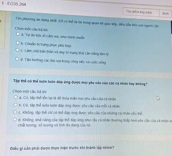 i
Tìm phương án đúng nhất. Để có thể tự tin trong quan hệ giao tiếp, điều đầu tiên con người cần:
Chọn một câu trả lời:
a. Tự do bộc lộ cảm xúc như minh muốn
b. Chuẩn bị trang phục phù hợp
C. Làm chủ bản thân và duy tri trạng thái cân bằng tâm lý
d. Tận hưởng các thú vui trong công việc và cuộc sống
Tập thể có thể luôn luôn đáp ứng được mọi yêu cầu của các cá nhân hay không?
Chọn một câu trả lời:
a. Có, tập thể tồn tại là để thỏa mãn mọi yêu cầu của cá nhân.
b. Có, tập thể luôn luôn đáp ứng được yêu cầu của mối cá nhân
C. Không, tập thể chỉ có thể đáp ứng được yêu cầu của những cá nhân yếu thế.
d. Không, khả nǎng của tập thế đáp ứng nhu cầu cả nhân thưởng thấp hơn yêu cầu của cá nhân xé
chất lượng, số lượng và tính đa dạng của nó.
Điều gì cần phải được thực hiện trước khi thành lập nhóm?