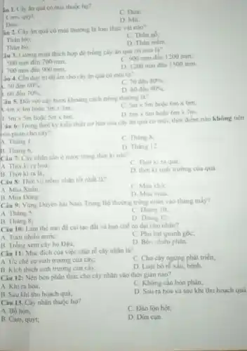 iu 1. Cây ân quả có mui thuộc ho?
C Dira;
Cam, quýt:
D. Mit
Dào,
3u 2. Cây ân quả có múi thường là loại thực vật nào?
C. Thân gó.
Thân leo
D. Thân mèm
Thân bò:
lâu 3. Lượng mưa thich hop để trồng cây ân quả có mui là?
500 mm đến 700 mm
C. 900 mm đến 1200 mm:
700 mm đến 900 mm.
D. 1200 mm đến 1500 mm
Yâu 4. Cần duy tri độ âm cho cây ân quá có múi tin
C. 70 đến 80% 
50 đến 60% 
D. 80 đến 90% 
360 đến 70% 
Câu 5. Đối với cây bưởi khoảng cách trong thurong la?
a 4mtimes 4m hoác 5mtimes 5m
c 5mtimes 5mhounderset (.)(check (a))c6mtimes 6m
D 6mtimes 6mhounderset (.)(a)c6mtimes 7m.
5mtimes 5m	5mtimes 6m
Câu 6: Trong thời ky kien thiet co bản của cây ân quà có mui, thời điểm nào không nên
bón phân cho cây?
A. Thàng 1.
C. Thang 8
B. Thang 6.
D Thang 12
Câu 7: Cây nhân cân it nước trong thời ki nào?
A. Thời kira hoa
C. Thoiki ra qua:
B. Thời kira la
D. thoi ki sinh trường của quà
Câu 8: Thời vụ trồng nhân tốt nhất là?
C Mua kho
A Mùa Xuân.
D. Mua mura
B. Mùa Dông.
Câu 9: Vùng Duyen hai Nam Trung Bộ thường trồng nhân vào tháng máy?
A. Tháng 5:
C. Thang 10
B. Tháng 8;
D. Thàng 12
Câu 10: Làm the nào để cái tạo đất và hạn chế có dai cho nhân?
A. Tưới nhiêu nước:
C. Phủ bat quanh gốc;
B. Trồng xem cây họ Đậu;
D. Bón nhiéu phân
Câu 11: Mục đích của việc chạt ré cây nhǎn là?
C. Cho cây ngừng phát triến;
A. Uc chế sự sinh trường của cây;
D. Loai bó ré xấu, bệnh
B. Kích thich sinh trường của cây,
Câu 12: Nên bón phân thúc cho cây nhân vào thời gian nào?
C. Không cần bón phân;
A. Khira hoa;
D. Sau ra hoa và sau khi thu hoạch quả
B. Sau khi thu hoạch quá;
Câu 13. Cây nhãn thuộc họ?
C. Đào lộn hột;
A. Bồ hòn:
B. Cam, quýt;
D. Dửa cạn.