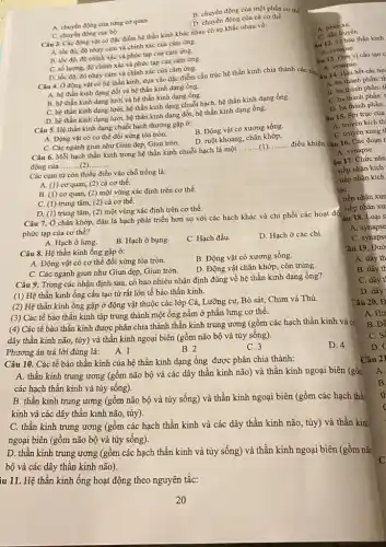 iu 11. Hệ thần kinh ống hoạt động theo nguyên tắc:
B. chuyển động của một phần cơ thế
A. chuyển động của từng cơ quan
D. chuyển động của cả cơ thể
C. chuyển động cuc bộ
Câu 3. Các động vật có đặc điểm hệ thần kinh khác nhau có sự khác nhau về:
A. tốc độ, độ nhạy cảm và chính xác của cảm ứng.
B. tốc độ, độ chính xác và phức tạp của cảm ứng.
C. số lượng, độ chính xác và phức tạp của cảm ứng.
D. tốc độ, độ nhạy cảm và chính xác của cảm ứng.
Câu 4. Ở động vật có hệ thần kinh,dựa vào đặc điểm cấu trúc hệ thần kinh chia thành các nhẹ
A. hệ thần kinh dạng đốt và hệ thần kinh dạng ống.
B. hệ thần kinh dạng lưới và hệ thần kinh dạng ống.
C. hệ thần kinh dạng lưới, hệ thần kinh dạng chuỗi hạch,hệ thần kinh dạng ống.
D. hệ thần kinh dạng lưới, hệ thần kinh dạng đốt, hệ thần kinh dạng ống.
Câu 5. Hệ thần kinh dạng chuỗi hạch thường gặp ở:
B. Động vật có xương sống.
A. Động vật có cơ thể đối xứng tỏa tròn.
D. ruột khoang, chân khớp.
C. Các ngành giun như Giun dẹp, Giun tròn.
Câu 6. Mỗi hạch thần kinh trong hệ thần kinh chuỗi hạch là một
__ điều khiển
động của
__ ...
Các cụm từ còn thiếu điền vào chỗ trống là:
A. (1) cơ quan, (2)cả cơ thể.
B. (1) cơ quan (2) một vùng xác định trên cơ thể.
C. (1) trung tâm, (2)cả cơ thể.
D. (1) trung tâm, (2)một vùng xác định trên cơ thể.
Câu 7. Ở chân khớp,đâu là hạch phát triển hơn so với các hạch khác và chi phối các hoạt độ
phức tạp của cơ thể?
A. Hạch ở lưng.
B. Hạch ở bụng.
C. Hạch đầu.
D. Hạch ở các chi.
Câu 8. Hệ thần kinh ống gặp ở:
B. Động vật có xương sống.
A. Động vật có cơ thể đối xứng tỏa tròn.
C. Các ngành giun như Giun dẹp, Giun tròn.
D. Động vật chân khớp côn trùng.
Câu 9. Trong các nhận định sau, có bao nhiêu nhận định đúng về hệ thần kinh dạng ống?
(1) Hệ thần kinh ống cấu tạo từ rất lớn tế bào thần kinh.
(2) Hệ thần kinh ống gặp ở động vật thuộc các lớp Cá,Lưỡng cư, Bò sát,Chim và Thú.
(3) Các tế bào thần kinh tập trung thành một ống nằm ở phần lưng cơ thể.
(4) Các tế bào thần kinh được phân chia thành thần kinh trung ương (gồm các hạch thần kinh và c'
dây thần kinh não,tủy) và thần kinh ngoại biên (gồm não bộ và tủy sống).
Phương án trả lời đúng là:A. 1
B. 2
C. 3
D. 4
Câu 10. Các tế bào thần kinh của hệ thần kinh dạng ống được phân chia thành:
A. thần kinh trung ương (gồm não bộ và các dây thần kinh não) và thần kinh ngoại biên (gồn
các hạch thần kinh và tủy sống).
B. thần kinh trung ương (gồm não bộ và tủy sống) và thần kinh ngoại biên (gồm các hạch thể
kinh và các dây thần kinh não, tùy).
C. thần kinh trung ương (gồm các hạch thần kinh và các dây thần kinh não, tủy)và thần kin!
ngoại biên (gồm não bộ và tủy sống).
D. thần kinh trung ương (gồm các hạch thần kinh và tủy sống)và thần kinh ngoại biên (gồm não
bộ và các dây thân kinh não).
Câu 21
B.
A. phàn xa.
au 12. Tế bảo thần kinh
A. synapse.
truyền
ân 13. Đơn vị cấu tạo c
A. synapse.
hết các ne
A. ba thành phần: th
B. ba thành phần: t
C. ba thành phần:
D. ba thành phần:
âu 15. Sợi trục của
A. truyền kích th
C. truyền xung t
âu 17. Chức nǎn
tiếp nhận kích
tiếp nhận kích
háC.
, tiếp nhận xun
tiếp nhận xu
âu 18. Loại s
A. synapse
C. synaps
Câu 19. Đườ
A. dây th
B. dây th
C. dây t
D. dây
Câu 20. Đ
A. Hir
B. Dễ
C. S
D.