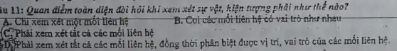 iu 11: Quan điểm toàn diện đòi hỏi khi xem xét sự vật, hiện tượng phải như thế nào?
A. Chỉ xem xét một mỗi liên hệ	B. Coi các mối liên hệ có vai trò như nhau
(C.Phải xem xét tất cả các mối liên hệ
ĐNPhải xem xét tất cả các mối liên hệ, đồng thời phân biệt được vị trí vai trò của các mối liên hệ.