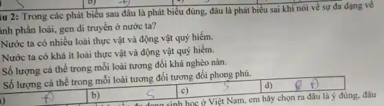 iu 2: T rong : các phát biểu sau đâu là phá t biểu đúng , đâu là ph át biểu sai khi nói về sự đa dạng về
inh phần loài .gen di truyền ở nướ c ta?
Nước ta có nhiều loài thự c vật và đông vật quý hiếm.
Nước ta có khá ít loài thực : vật và động . vật quý hiếm.
Số lượng cá thể trong mỗi loài tương đối khá nghèo nàn.
Số lượng cá thể : trong mỗi loài tương đối tươn g đối ph ong phú.
bS s
square 
d)
n ra đâu là ý đúng, đâu C)