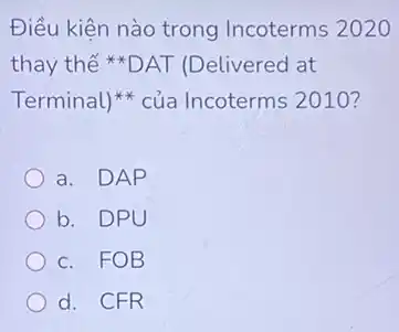 Điều kiện nào trong Incoterms 2020
thay thế *DAT (Delivered at
Terminal)* của Incoterms 2010?
a. DAP
b. DPU
c. FOB
d. CFR