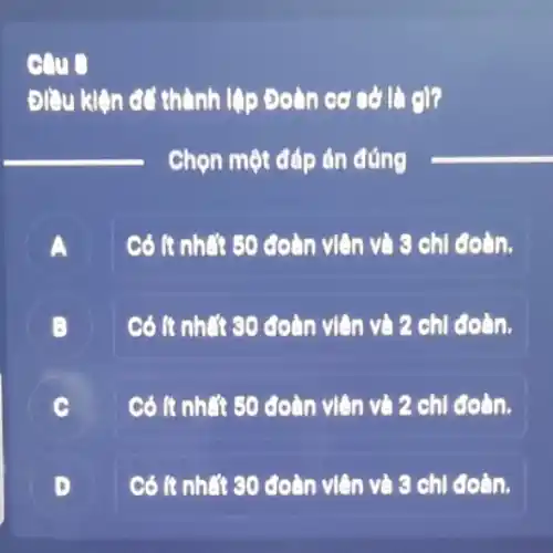 Điều kiện để thành lập Đoàn cơ sở là 9)?
__
Chọn một đáp án đúng
__
Có ít nhất 50 coàn viên và 9 chi đoàn.
A
Có ít nhất 30 đoàn viên và 2 chi đoàn.
B
C
Có ít nhất 50 đoàn viên và 2 chi coàn.
B
D L
Có ít nhất 30 đoàn viên và 3 chi đoàn.