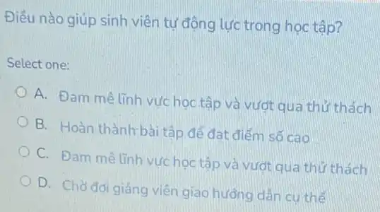 Điều nào giúp sinh viên tự động lực trong học tập?
Select one:
A. Đam mê linh vực học tập và vượt qua thử thách
B. Hoàn thành bài tập để đat điểm số cao
C. Đam mê linh vư học tập và vượt qua thứ thách
D. Chờ đơi giảng viên giao hướng dẫn cu thể