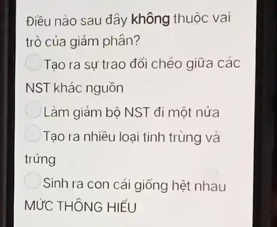 Điều nào sau đây không thuộc vai
trò của giảm phân?
Tạo ra sự trao đổi chéo giữa các
NST khác nguồn
Làm giảm bộ NST đi một nửa
Tạo ra nhiêu loại tinh trùng và
trứng
Sinh ra con cái giống hệt nhau
MỨC THÔNG HIỂU