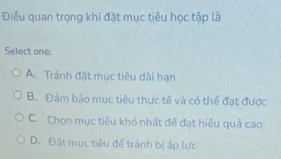 Điều quan trọng khi đặt mục tiêu học tập là
Select one:
A. Tránh đặt muc tiêu dài han
B. Đảm bảo muc tiêu thức tế và có thể đạt đước
C. Chọn muc tiêu khó nhất để đạt hiệu quả cao
D. Đǎt muc tiêu để tránh bi áp lure