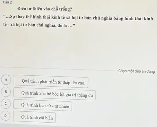 Điều từ thiếu vào chỗ trống?
__
Sự thay thế hình thái kinh tế xã hội tư bản chủ nghĩa bằng hình thái kinh
tế - xã hội tư bàn chủ nghĩa, đó là __
Chọn một đáp án đúng
A A
Quá trình phát triển từ thấp lên cao.
B B
Quá trình xóa bỏ bóc lột giá trị thặng dư
C
Quá trình lịch sử - tự nhiên
D D
Quá trình cải biến