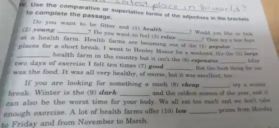 IV. Use the comparative or superlative forms of the adjectives in the brackets
to complete the passage.
Do you want to be fitter and (1)health
__
? Would you like to look
(2) young __
? Do you want to feel (3) relax
__ ? Then try a few days at a health farm.Health farms are becoming one of the (4) popular
__
places for a short break.I went to Henley Manor for a weekend . It's the (5) large
__
health farm in the country but it isn't the (6)expensive
__ .After
two days of exercise I felt ten times (7) good
__ . But the best thing for me
was the food.It was all very healthy, of course , but it was excellent too.
If you are looking for something a much (8) cheap __ try a winter
break.Winter is the (9) dark __ and the coldest season of the year and it
can also be the worst time for your body . We all eat too much and we don't take
enough exercise. A lot of health farms offer (10) low
__ prices from Monday
to Friday and from November to March.