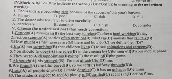 IV.Mark A,B,C or D to indicate the word(s) OPPOSITE in meaning to the underlined
word(s).
1. Thousands are becoming rich because of the success of this year's harvest.
A. hungry
B. poor
C. rich
D. full
2. The doctor advised Peter to drive carefully.
A. carelessly
B. continue
C. finish
D. consider
V. Choose the underlined part that needs correction.
1.Cartoon(A) movies is(B) the best way to relax(C) after a hard-working(D) day.
2.Fiction science A) stories often mention(B) robots or(C) animals that can talk(D).
3.How much(A ) film genres are(B)there and how do(C)we define them(D)?
4.It's(A) not surprising(B) that children likes(C) to see animations and cartoons(D).
5.You should to obey(A) the rules(B) in the cinema by(C)turning off(D)your mobile phone.
6.They were(A)disappointing(B)with (C) the result of(D)the game.
7.Although(A) his strength(B). I'm not afraid(C)of(D)him.
8.We found(A) the film bored(B), so we left(C) halfway through(D)it.
9.Lots(A)of people enjoy(B) Titanic despite(C) it has an unhappy(D)ending.
10.The students expect to see(A ) plenty of(B)thrilled(C) scenes in (D)action films.