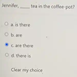 Jennifer, __ tea in the coffee -pot?
a. is there
b. are
A c. are there
d. there is
Clear my choice