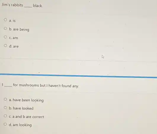 Jim's rabbits __ black.
a. is
b. are being
c. am
d. are
I __ for mushrooms but I haven't found any.
a. have been looking
b. have looked
c. a and b are correct
d. am looking