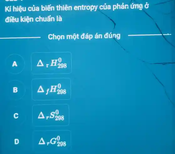 Kí hiệu của biến thiên entropy của phản ứng ở đî̀u kiện chuẩn là
Chọn một đáp án đưng
A Delta_(r) H_(298)^0 
B Delta_(f) H_(298)^0 
c Delta_(r) S_(298)^0 
D Delta_(r) G_(298)^0