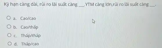 Kỳ hạn càng dài rủi ro lãi suất càng __ .YTM càng lớn,rủi ro lãi suất càng __
a. Cao/cao
b. Cao/thấp
c. Thấp/thấp
d. Thấp/cao