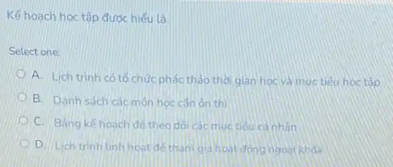 Kế hoạch học tập được hiểu là
Select one:
A. Lich trinh có tổ chức phác thảo thờigian hoc và muc tiêu học tập
B. Danh sách các môn hoc cân ôn thi
D C. Bảng kế hoach để theo dõi các mục tiêu cả nhân
D. Lich trinh linh hoạt dê tham gia hoat đóng ngoài khóa