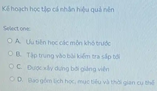 Kế hoạch học tập cá nhân hiệu quả nên
Select one:
A. Uu tiên học các môn khó trước
B. Tập trung vào bài kiểm tra sắp tới
C. Được xây dựng bơi giảng viên
D. Bao góm lich học, muctiêu và thời gian cụ thế