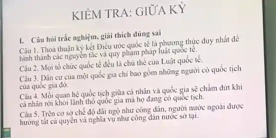 K IE M TRA : GIC J'A KY
I. Câu hỏi trắc nghiệ n, giả i thic h đúng sai
Câu 1. Thoả thuâ ký kết Điề u ước quốc tế . là phương thức duy , nhất t để
hình th ành c là quy pham pháp luật (mg thế.
Câu 2. Mo i tổ chú rc quốc t ế đề 1 là chủ the củ a Luật quốc tế.
Câu 3. Dân của của mô t quốc gia chi ba 0 gồm những ngườ i có quốc tịch
của qu ốc gia đó.
Câu 4. Mối quan hệ quốc tịch giữa cá nhâr và quốc gia sẽ chấm dứt khi
quả là quốc tích của mà ho d ang quốc tốc sick
Câu 5.Trên cơ sở chế độ đãi ng ô như công dân , người nướ x ngoài được
hướng tất c qu ông dân nước sở tại.