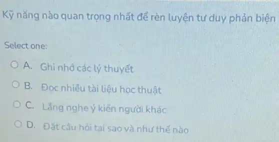 Kỹ nǎng nào quan trọng nhất để rèn luyện tư duy phản biên
Select one:
A. Ghi nhớcác lý thuyết
B. Đọc nhiều tài liêu hoc thuật
C. Lǎng nghe kiến người khác
D. Đắt câu hỏi tại sao và như thế nào