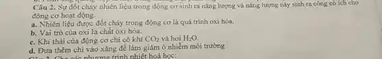 kì Thán ứng quang hợp là
Câu 2. Sự đốt cháy nhiên liệu trong động co sinh ra nǎng lượng và nǎng lượng này sinh ra công có ích cho
động cơ hoạt động.
a. Nhiên liệu được đốt cháy trong động cơ là quá trình oxi hóa.
b. Vai trò của oxi là chất oxi hóa.
c. Khí thải của động cơ chỉ có khí CO_(2) và hơi H_(2)O
d. Đưa thêm chì vào xǎng để làm giảm ô nhiễm môi trường
nhiêt hoá học: