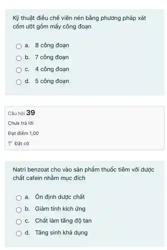 Kỹ thuật điều chế viên nén bằng phương pháp xát
cốm ướt gồm mấy công đoan
a. 8 công đoạn
b.7 công đoan
C. 4 công đoan
d. 5 công đoạn
Natri benzoat cho vào sản phẩm thuốc tiêm với dước
chất cafein nhằm mục đích
a.Ôn đinh dước chất
b.. Giảm tính kích ứng
C.Chất làm tǎng đô tan
d.Tǎng sinh khả dung