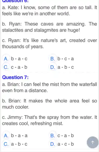 a. Kate: I know, some of them are so tall. It
feels like we're in another world.
b. Ryan:These caves are amazing . The
stalactites and stalagmites are huge!
c. Ryan: It's like nature's art. created over
thousands of years.
A b - a - c
B b-c-a
C c-a-b
D a-b-c
Question 7:
a. Brian: I can feel the mist from the waterfall
even from a distance.
b. Brian: It makes the whole area feel so
much cooler.
c. Jimmy:That's the spray from the water. It
creates cool , refreshing mist.
A b - a - a
B c-a-b
C a - b - c
D a-c-b