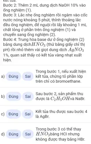 Kellua.
Bước 2: Thêm 2 mL dung dịch NaOH 10%  vào
ống nghiệm (1).
Bước 3: Lắc nhẹ ống nghiệm rồi ngâm vào cốc
nước nóng khoảng 5 phút,, thỉnh thoảng lắc
đều ống nghiệm, để nguội rồi lấy khoảng 1 mL
chất lỏng ở phần trên ống nghiệm (1) và
chuyển sang ống nghiệm (2).
Bước 4: Trung hòa base dư ở ống nghiệm (2)
bằng dung dịch HNO_(3) (thử bằng giấy chỉ thị
pH) rồi nhỏ thêm vài giọt dung dịch AgNO_(3)
1%  , quan sát thấy có kết tủa vàng nhạt xuất
hiện.
a) Đúng
Trong bước 1 , nếu xuất hiện
kết tủa, chứng tỏ phần lớp
trên chỉ có bromoethane.
b) Đúng
Sau bước 2 , sản phẩm thu
c) Đúng
Kết tủa thu được sau bước 4
d) Đúng Sai
Trong bước 3 có thể thay
HNO_(3) bằng HCl nhưng
không được thay bằng HBr.