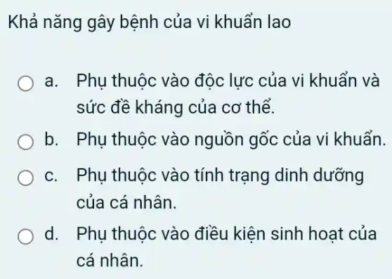 Khả nǎng gây bệnh của vi khuẩn lao
a. Phu thuộc vào độc lực của vi khuẩn và
sức đề kháng của cơ thể.
b. Phu thuộc vào nguồn gốc của vi khuẩn.
c. Phụ thuộc vào tính trạng dinh dưỡng
của cá nhân.
d. Phụ thuộc vào điều kiện sinh hoat của
cá nhân.