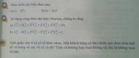 Khai triển các biểu thức sau:
a) (x-2)^4
b) (x+2y)^5
Sử dụng công thức nhị thức Newton , chứng tỏ rằng:
a) C_(4)^0+2C_(4)^1+2^2C_(4)^2+2^3C_(4)^3+2^4C_(4)^4=81
b) C_(4)^0-2C_(4)^1+2^2C_(4)^2-2^3C_(4)^3+2^4C_(4)^4=1
Trên quầy còn 4 vé xổ số khác nhau. Một khách hàng có bao nhiêu lựa chọn mua một
số vé trong số các vé xổ số đó? Tính cả trường hợp mua không vé,tức là không mua
vé nào.