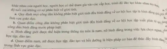 khác nhau của người học, người học có thể tham gia vào các cấp học, trình độ đào tạo khác nhau tùy thuộc
độ tuổi mà không có sự phân biệt về giới tính.
lĩnh vực giáo dục.	b.
b. Quan điểm công dân không phân biệt giới tính đều bình đẳng về cơ hội học tập xuất phát từ quy
công dân bình đẳng trước pháp luật.
c. Bình đẳng giới được thể hiện trong thông tin trên là nam, nữ bình đẳng trong việc lựa chọn ngành,
học tập, đào tạo.
d. Quan điểm nam nữ được học tập.đào tạo và bồi dưỡng là biện pháp cơ bản để thúc đây bình đẳng là
trong lĩnh vực giáo duc.
a.
a. Quy định mọi công dân không phân biệt giới tính đều bình đẳng về cơ hội học tập là bình đẳng giới gọi đ