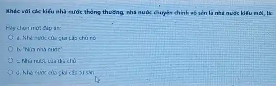 Khác với các kiểu nhà nước thông thường nhà nước chuyên chính vô sản là nhà nước kiểu mới, là:
Hãy chọn một đáp án:
a. Nhà nước của giai cấp chủ nô
b. "Nửa nhà nước
c. Nhà nước của địa chủ
d. Nhà nước của giai cấp tư sản