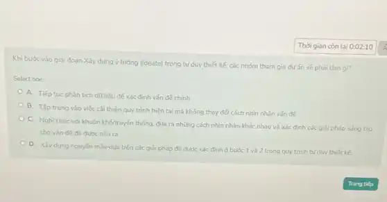 Khi bước vào giai đoạn Xây dựng ý tường (Ideate) trong tư duy thiết kế, các nhóm tham gia dự án sẽ phải làm gì?
Select one:
A. Tiếp tục phân tích dữ liệu để xác định vấn đề chính
B. Tập trung vào việc cải thiện quy trình hiện tại mà không thay đổi cách nhìn nhận vấn đề
C. Nghĩ khác với khuôn khó/truyền thống, đưa ra những cách nhìn nhận khác nhau và xác định các giải pháp sáng tạo
cho vấn đề đã đước nêu ra
D. Xây dựng nguyên mẫu dựa trên các giải pháp đã được xác định ở bước 1 và 2 trong quy trình tư duy thiết kế.