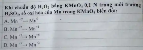 Khi chuẩn độ H_(2)O_(2) bằng KMnO_(4) 0,1 N trong môi trường
H_(2)SO_(4) số oxi hóa của Mn trong KMnO_(4) biến đối:
A. Mn^+7arrow Mn^0
B. Mn^+7arrow Mn^+4
C Mn^+7arrow Mn^+6
D Mn^+7arrow Mn^+2