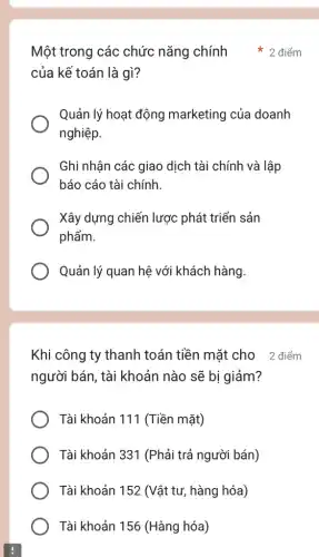 Khi công ty thanh toán tiền mặt cho 2 điểm
người bán, tài khoản nào sẽ bi giảm?
Tài khoản 111 (Tiền mặt)
Tài khoản 331 (Phải trả người bán)
Tài khoản 152 (Vật tư, hàng hóa)
Tài khoản 156 (Hàng hóa)
của kế toán là gì?
Quản lý hoạt động marketing của doanh
nghiệp.
Ghi nhận các giao dịch tài chính và lập
báo cáo tài chính.
Xây dựng chiến lược phát triển sản
phẩm.
Quản lý quan hệ với khách hàng.
Một trong các chức nǎng chính 2 điểm