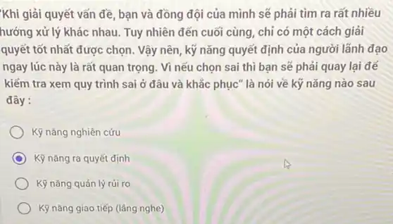 Khi giải quyết vấn đề, bạn và đồng đội của mình sẽ phải tìm ra rất nhiều
hướng xử lý khác nhau.Tuy nhiên đến cuối cùng, chỉ có một cách giải
quyết tốt nhất được chọn. Vậy nên, kỹ nǎng quyết định của người lãnh đạo
ngay lúc này là rất quan trọng. Vì nếu chọn sai thì bạn sẽ phải quay lại để
kiếm tra xem quy trình sai ở đâu và khắc phục" là nói về kỹ nǎng nào sau
đây:
Kỹ nǎng nghiên cứu
Kỹ nǎng ra quyết định
Kỹ nǎng quản lý rúi ro
Kỹ nǎng giao tiếp (làng nghe)