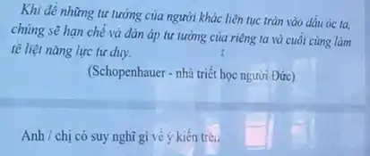 Khi đề những tư tưởng của người khác liên tục tràn vào dâu óc ta,
chúng sẽ hạn chế và đàn áp tư lưỡng của riêng ta và cuối cùng làm
tế liệt nǎng lực tư duy.	I
(Schopenhauer - nhà triết học người Đức)
Anh / chị có suy nghĩ gì về ý kiến trên